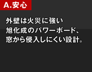 A.安心 外壁は火災に強い旭化成のパワーボード、窓から侵入しにくい設計。