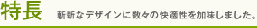 特徴　斬新なデザインに数々の快適性を加味しました。