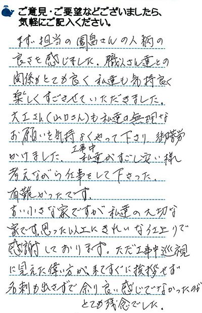 まず担当の園畠さんの人柄の良さを感じました。職人さん達との関係もとても良く私たちも気持ちよく楽しくすごさせていただきました。大工さんも私たちの無理なお願いを気持ちよくやって下さり、ご苦労かけました。工事中私たちが過ごしやすいよう考えながら仕事をしてくださった。有難かったです。古い小さな家ですが、私たちの大切な家です。思った以上にきれいな仕上がりで感謝しております。ただ工事中巡視に見えた偉い方が来てすぐに挨拶せず名刺も出さずで余り良い感じでなかったのがとても残念でした。